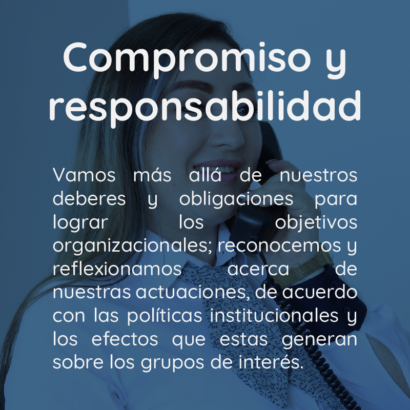 Compromiso y responsabilidad Vamos más allá de nuestros deberes y obligaciones para lograr los objetivos organizacionales; reconocemos y reflexionamos acerca de nuestras actuaciones, de acuerdo con las políticas institucionales y los efectos que estas generan sobre los grupos de interés.