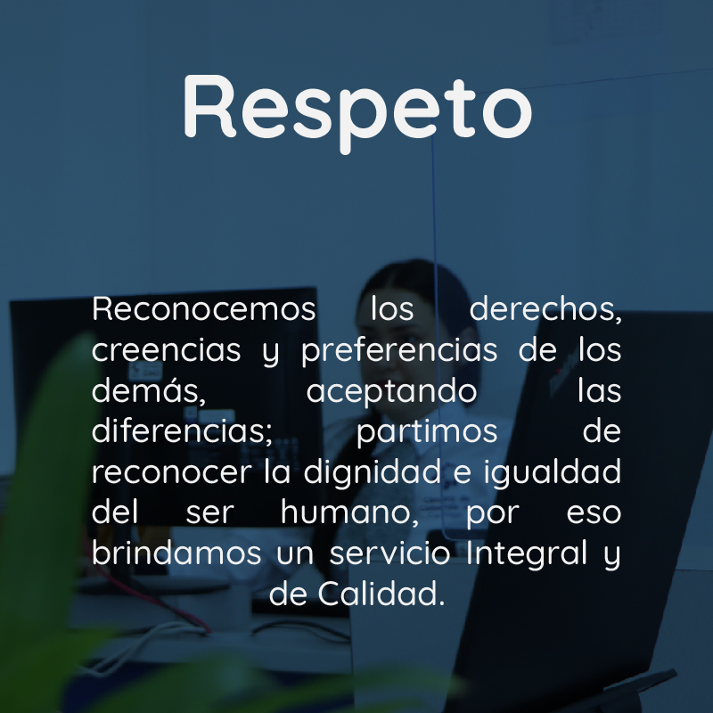 Respeto Reconocemos los derechos, creencias y preferencias de los demás, aceptando las diferencias; partimos de reconocer la dignidad e igualdad del ser humano, por eso brindamos un servicio integral y de Calidad.