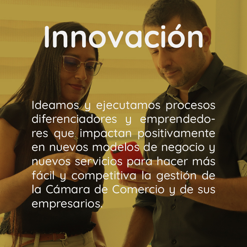 Innovación Ideamos y ejecutamos procesos diferenciadores y emprendedores que impactan positivamente en nuevos modelos de negocio y nuevos servicios para hacer más fácil y competitiva la gestión de la Cámara de Comercio y de sus empresarios